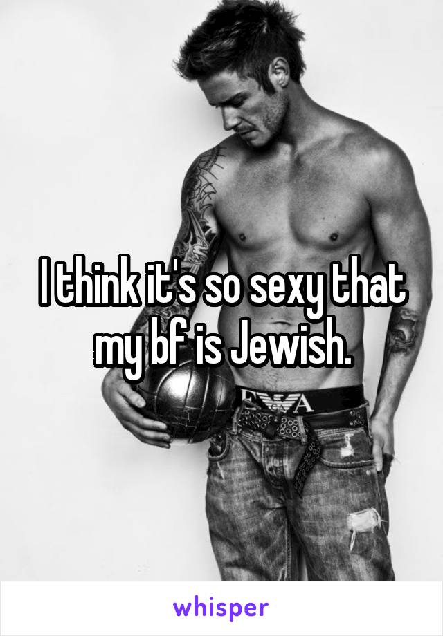 I think it's so sexy that my bf is Jewish.