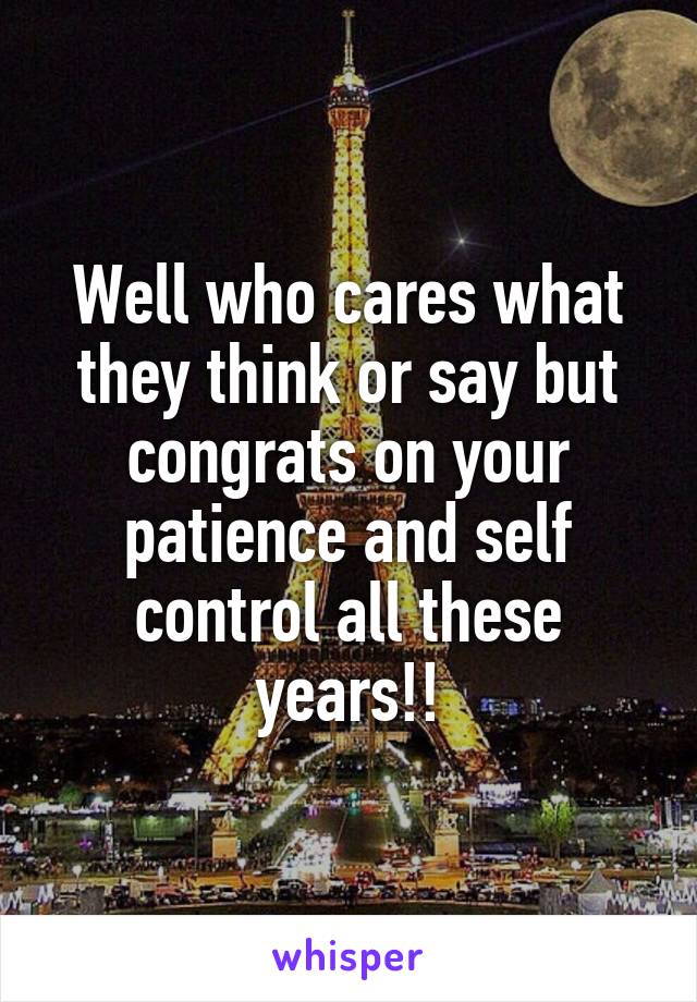Well who cares what they think or say but congrats on your patience and self control all these years!!