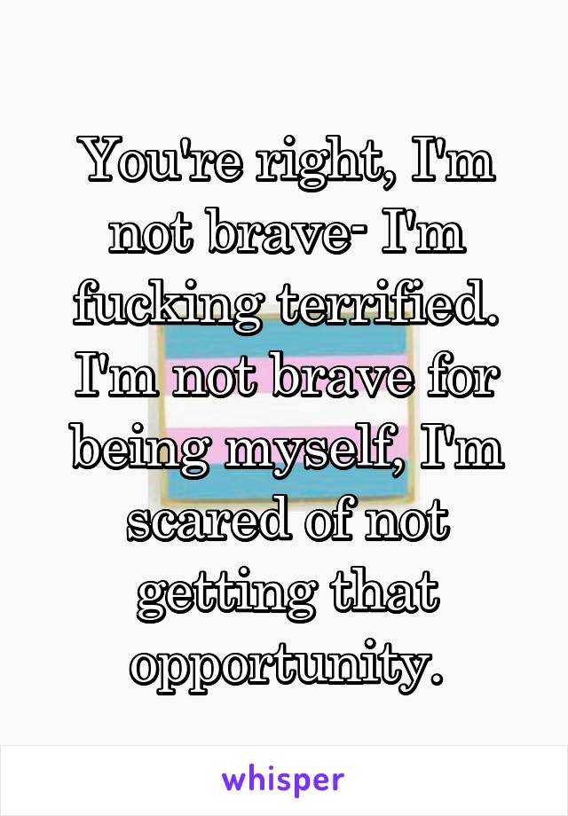 You're right, I'm not brave- I'm fucking terrified. I'm not brave for being myself, I'm scared of not getting that opportunity.
