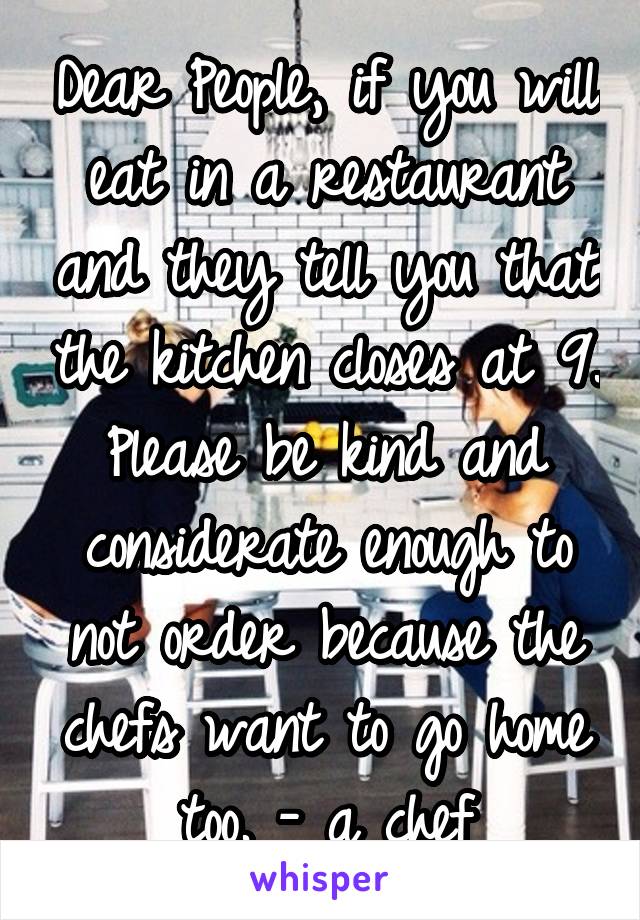 Dear People, if you will eat in a restaurant and they tell you that the kitchen closes at 9. Please be kind and considerate enough to not order because the chefs want to go home too. - a chef