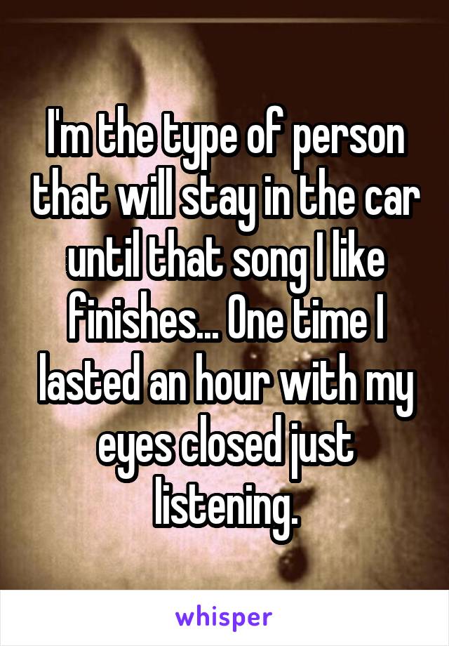 I'm the type of person that will stay in the car until that song I like finishes... One time I lasted an hour with my eyes closed just listening.