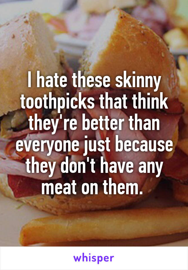 I hate these skinny toothpicks that think they're better than everyone just because they don't have any meat on them. 