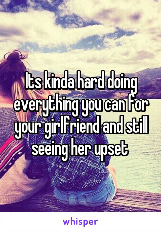 Its kinda hard doing everything you can for your girlfriend and still seeing her upset 