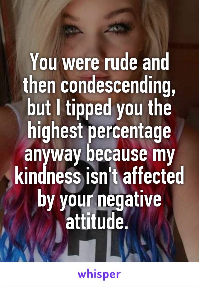 You were rude and then condescending, but I tipped you the highest percentage anyway because my kindness isn't affected by your negative attitude. 