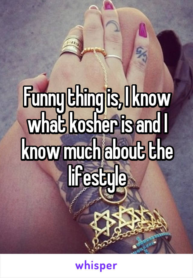 Funny thing is, I know what kosher is and I know much about the lifestyle