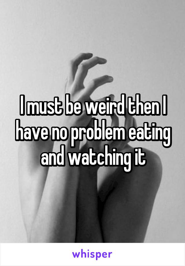 I must be weird then I have no problem eating and watching it