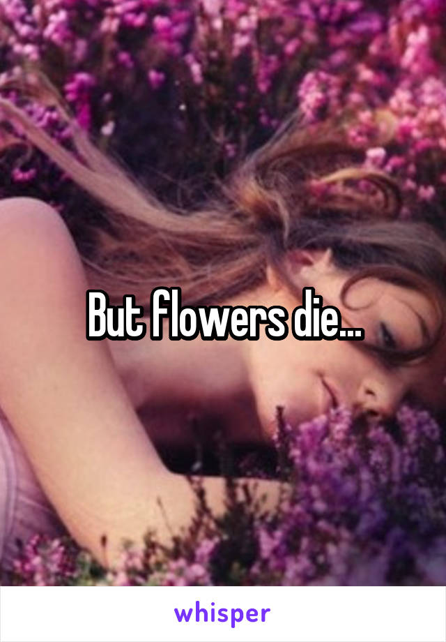 But flowers die...