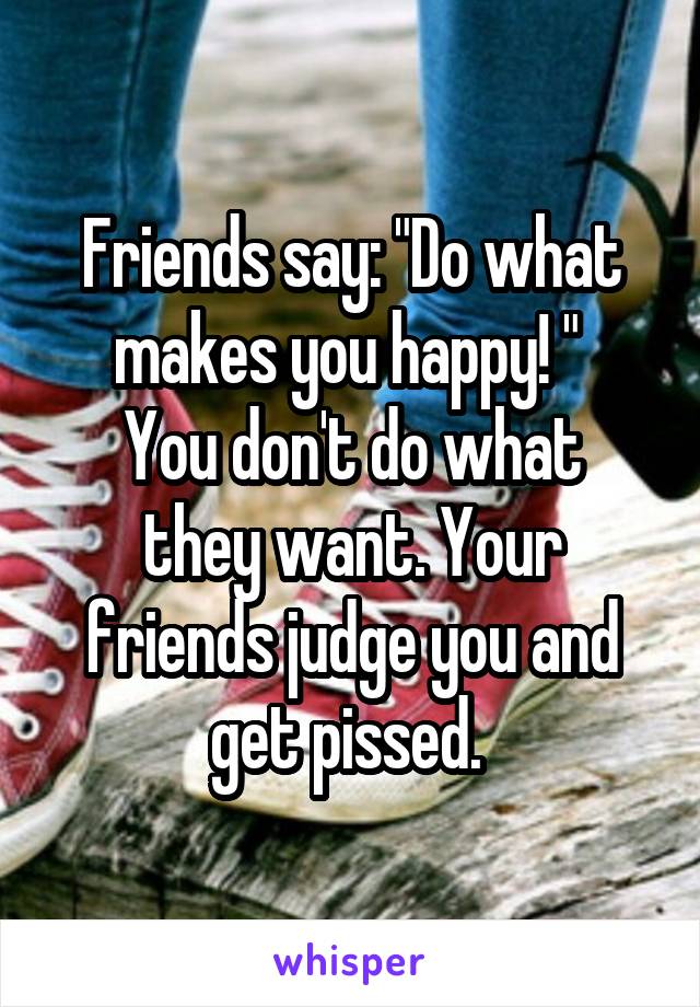 Friends say: "Do what makes you happy! " 
You don't do what they want. Your friends judge you and get pissed. 