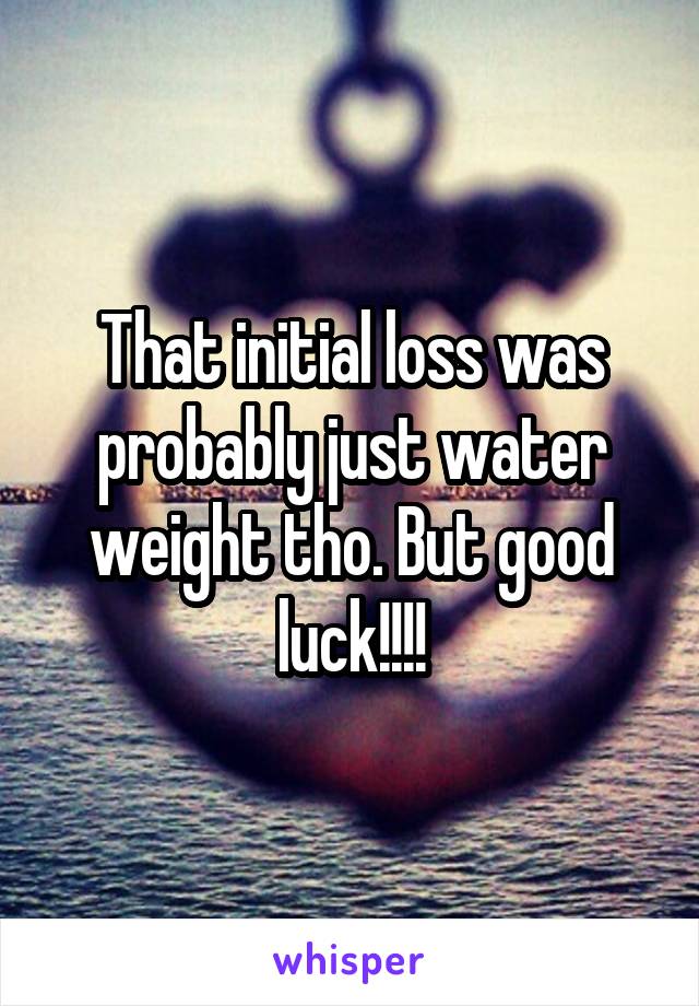 That initial loss was probably just water weight tho. But good luck!!!!