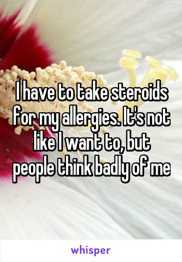I have to take steroids for my allergies. It's not like I want to, but people think badly of me