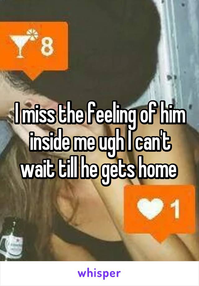 I miss the feeling of him inside me ugh I can't wait till he gets home 