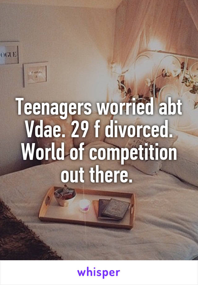 Teenagers worried abt Vdae. 29 f divorced. World of competition out there. 