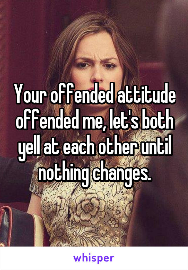 Your offended attitude offended me, let's both yell at each other until nothing changes.