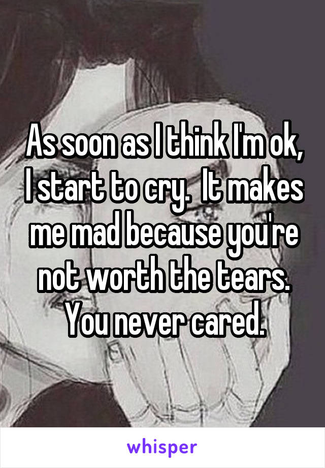 As soon as I think I'm ok, I start to cry.  It makes me mad because you're not worth the tears. You never cared.