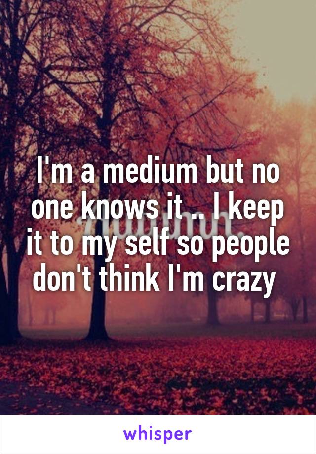 I'm a medium but no one knows it .. I keep it to my self so people don't think I'm crazy 