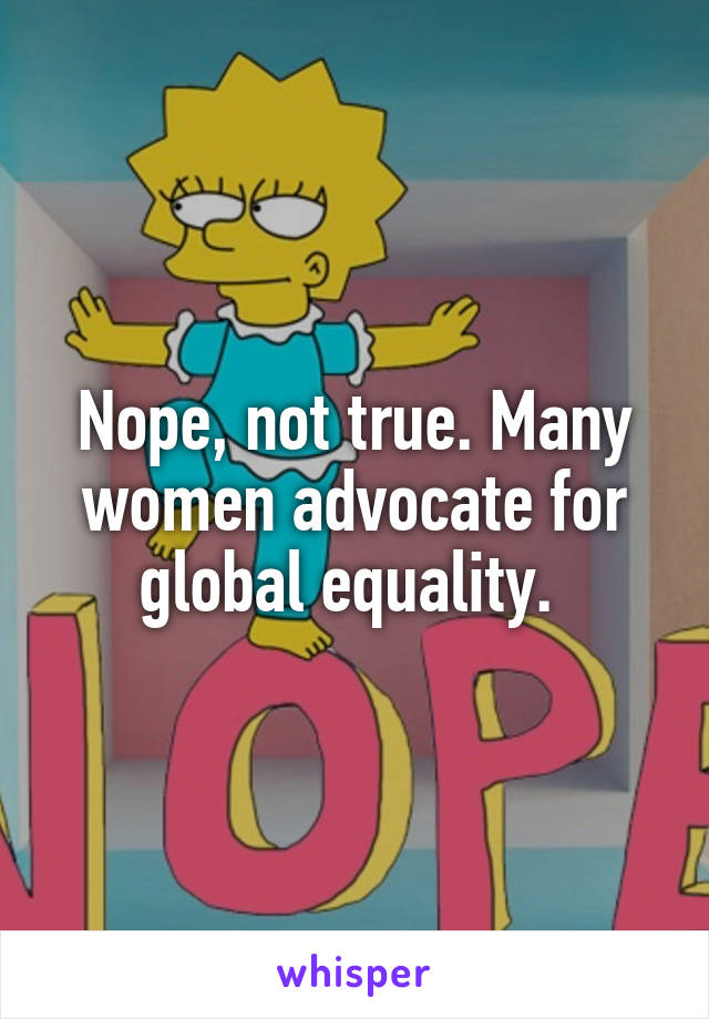 Nope, not true. Many women advocate for global equality. 