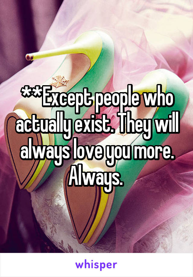 **Except people who actually exist. They will always love you more. Always. 