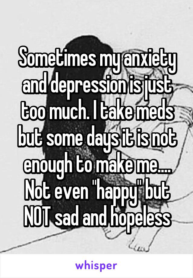 Sometimes my anxiety and depression is just too much. I take meds but some days it is not enough to make me.... Not even "happy" but NOT sad and hopeless