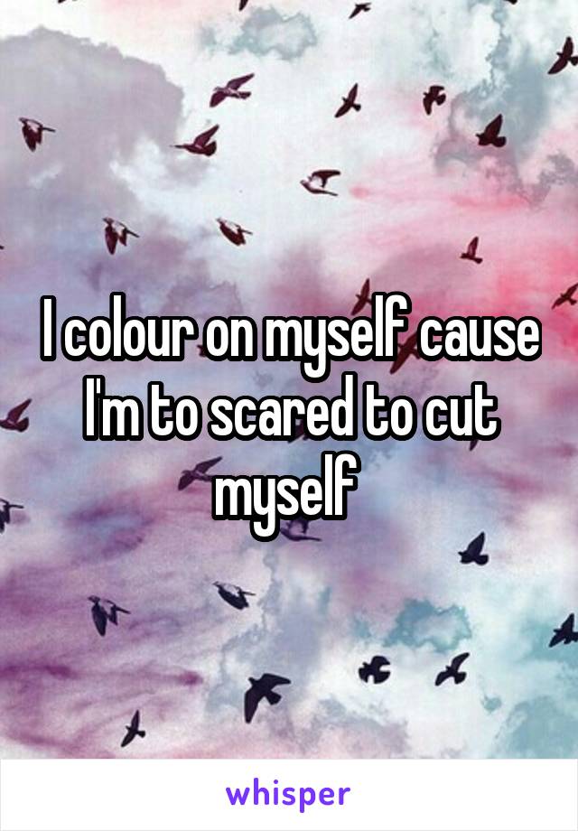 I colour on myself cause I'm to scared to cut myself 