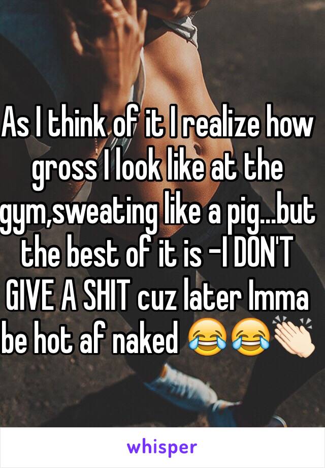 As I think of it I realize how gross I look like at the gym,sweating like a pig...but the best of it is -I DON'T GIVE A SHIT cuz later Imma be hot af naked 😂😂👏🏻