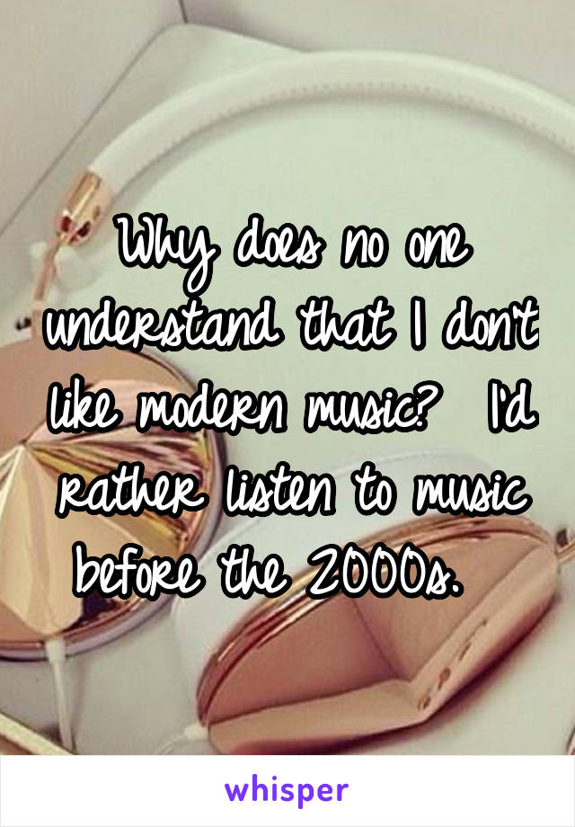 Why does no one understand that I don't like modern music?  I'd rather listen to music before the 2000s.  