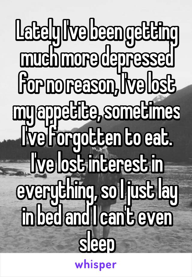 Lately I've been getting much more depressed for no reason, I've lost my appetite, sometimes I've forgotten to eat. I've lost interest in everything, so I just lay in bed and I can't even sleep