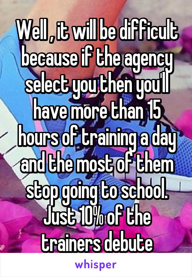 Well , it will be difficult because if the agency select you then you'll have more than 15 hours of training a day and the most of them stop going to school. Just 10% of the trainers debute