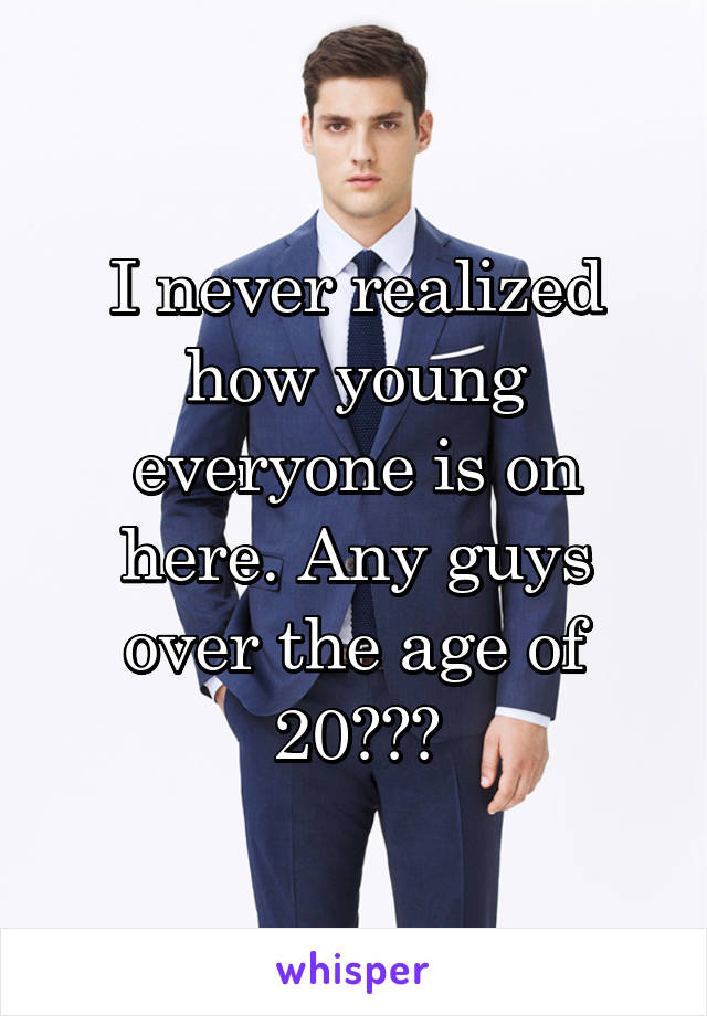 I never realized how young everyone is on here. Any guys over the age of 20???