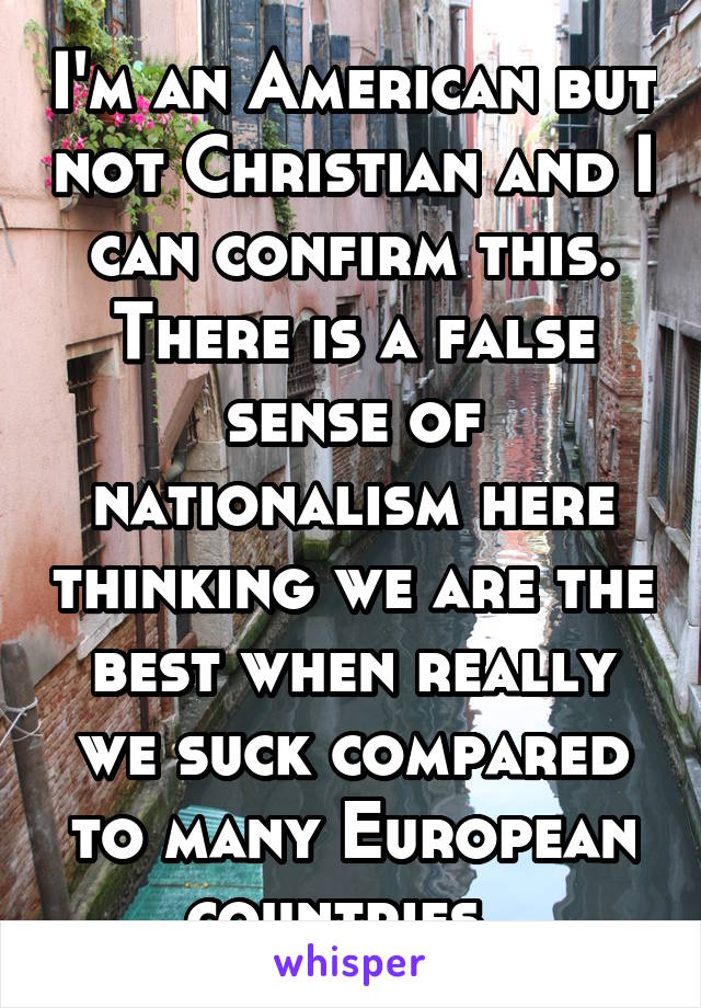 I'm an American but not Christian and I can confirm this. There is a false sense of nationalism here thinking we are the best when really we suck compared to many European countries. 