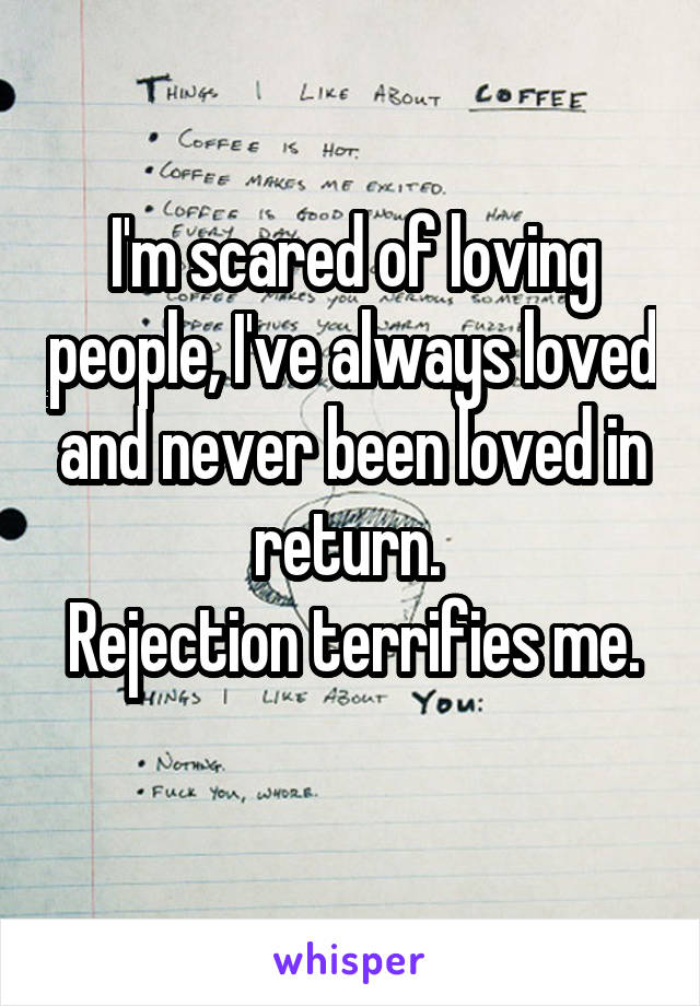 I'm scared of loving people, I've always loved and never been loved in return. 
Rejection terrifies me. 