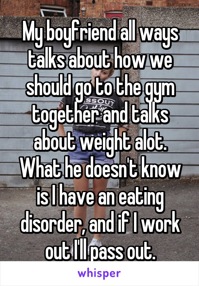 My boyfriend all ways talks about how we should go to the gym together and talks about weight alot. What he doesn't know is I have an eating disorder, and if I work out I'll pass out.