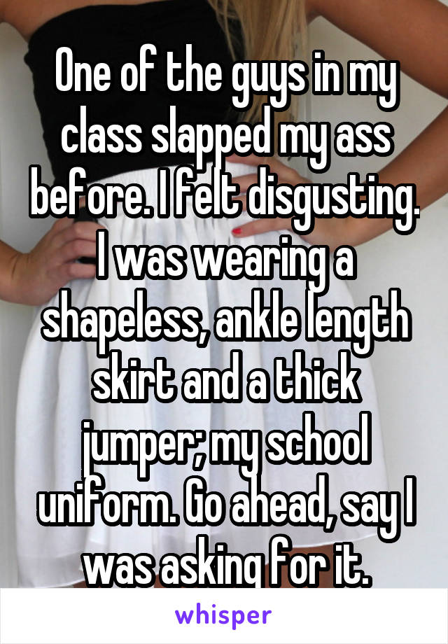 One of the guys in my class slapped my ass before. I felt disgusting. I was wearing a shapeless, ankle length skirt and a thick jumper; my school uniform. Go ahead, say I was asking for it.