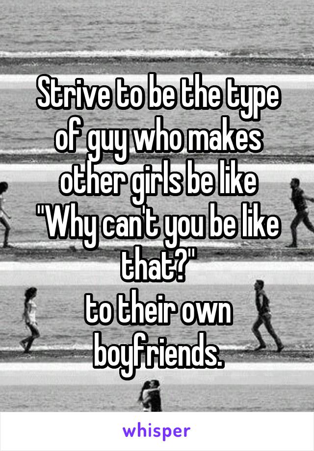 Strive to be the type of guy who makes other girls be like
"Why can't you be like that?"
to their own boyfriends.