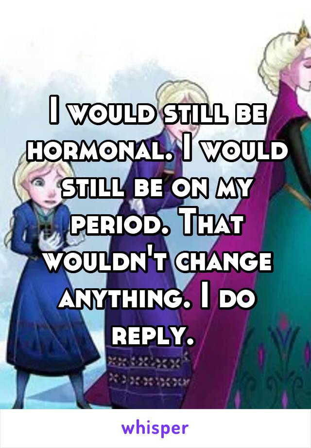 I would still be hormonal. I would still be on my period. That wouldn't change anything. I do reply. 