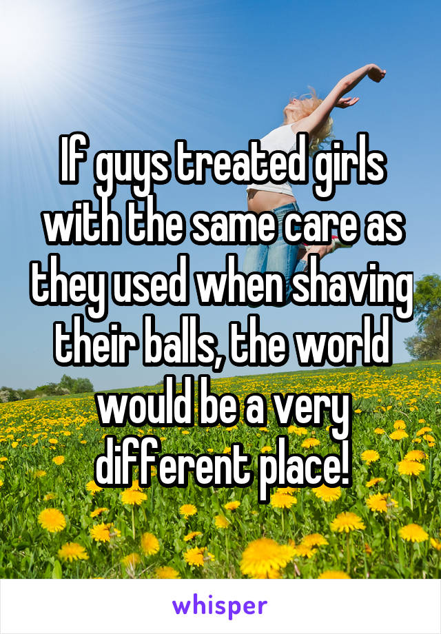 If guys treated girls with the same care as they used when shaving their balls, the world would be a very different place!