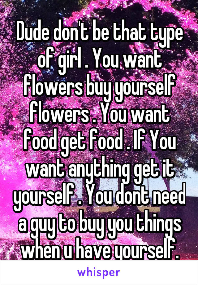 Dude don't be that type of girl . You want flowers buy yourself flowers . You want food get food . If You want anything get it yourself . You dont need a guy to buy you things when u have yourself.
