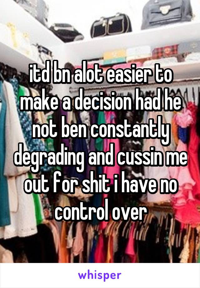 itd bn alot easier to make a decision had he not ben constantly degrading and cussin me out for shit i have no control over