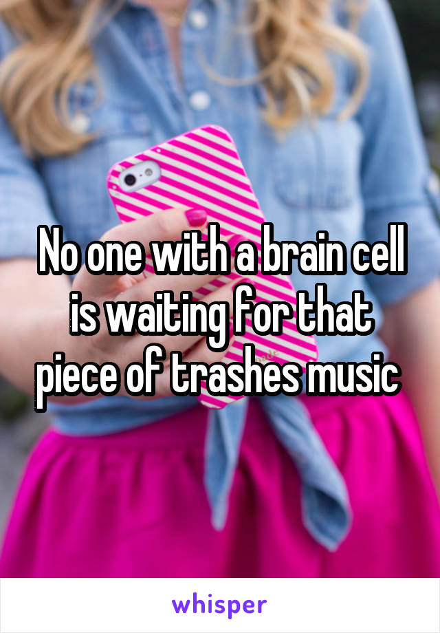 No one with a brain cell is waiting for that piece of trashes music 