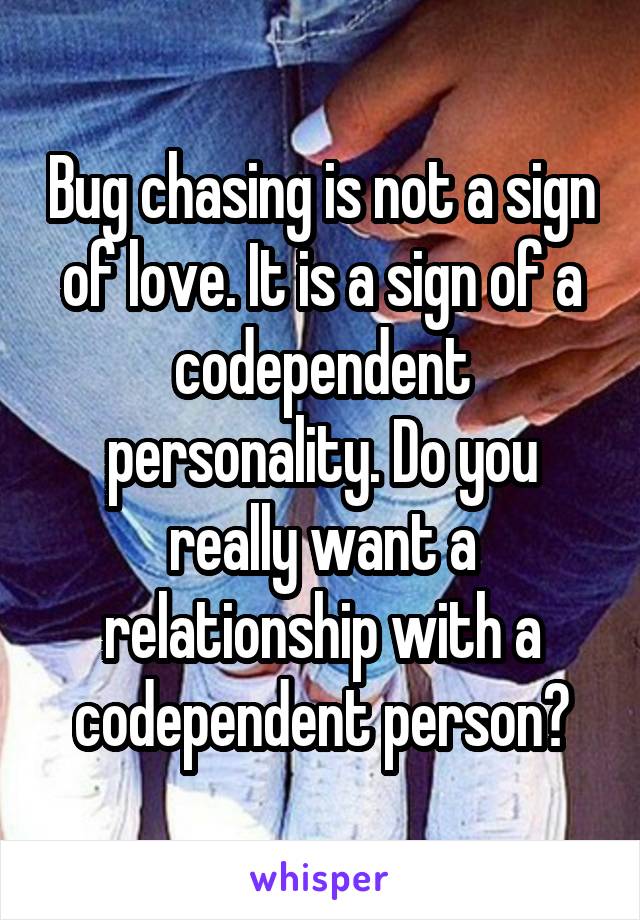 Bug chasing is not a sign of love. It is a sign of a codependent personality. Do you really want a relationship with a codependent person?
