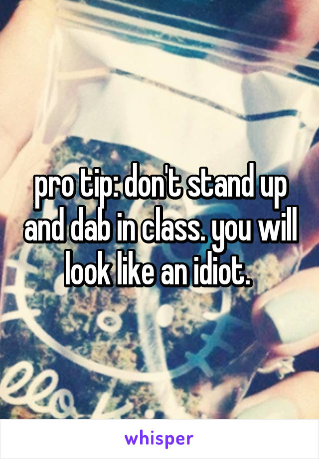 pro tip: don't stand up and dab in class. you will look like an idiot. 