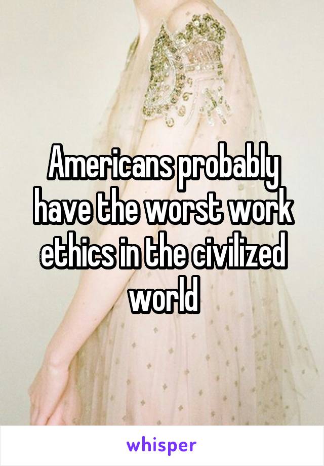 Americans probably have the worst work ethics in the civilized world