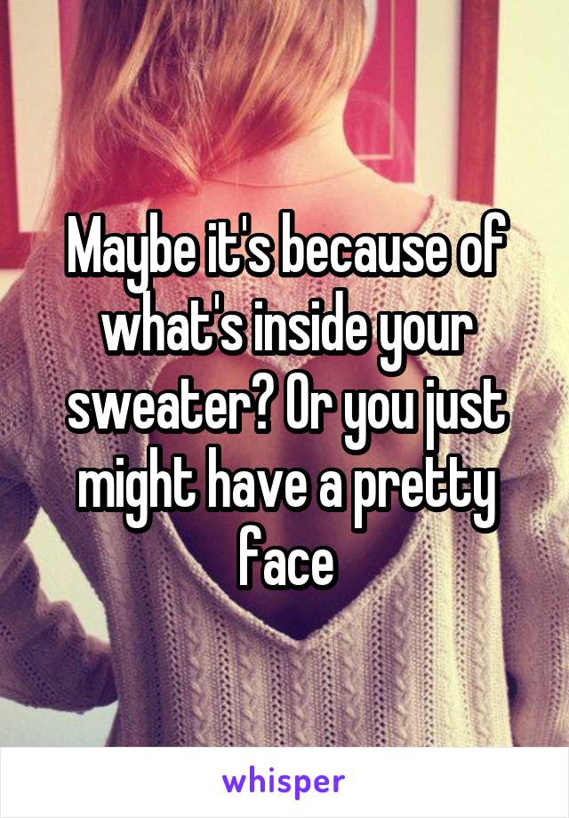 Maybe it's because of what's inside your sweater? Or you just might have a pretty face