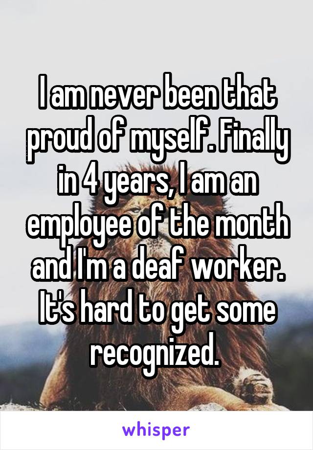 I am never been that proud of myself. Finally in 4 years, I am an employee of the month and I'm a deaf worker. It's hard to get some recognized. 