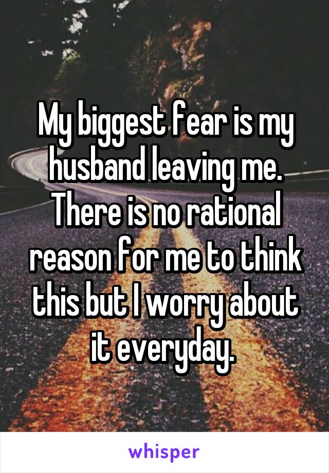 My biggest fear is my husband leaving me. There is no rational reason for me to think this but I worry about it everyday. 