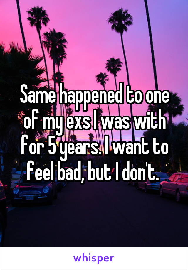 Same happened to one of my exs I was with for 5 years. I want to feel bad, but I don't. 