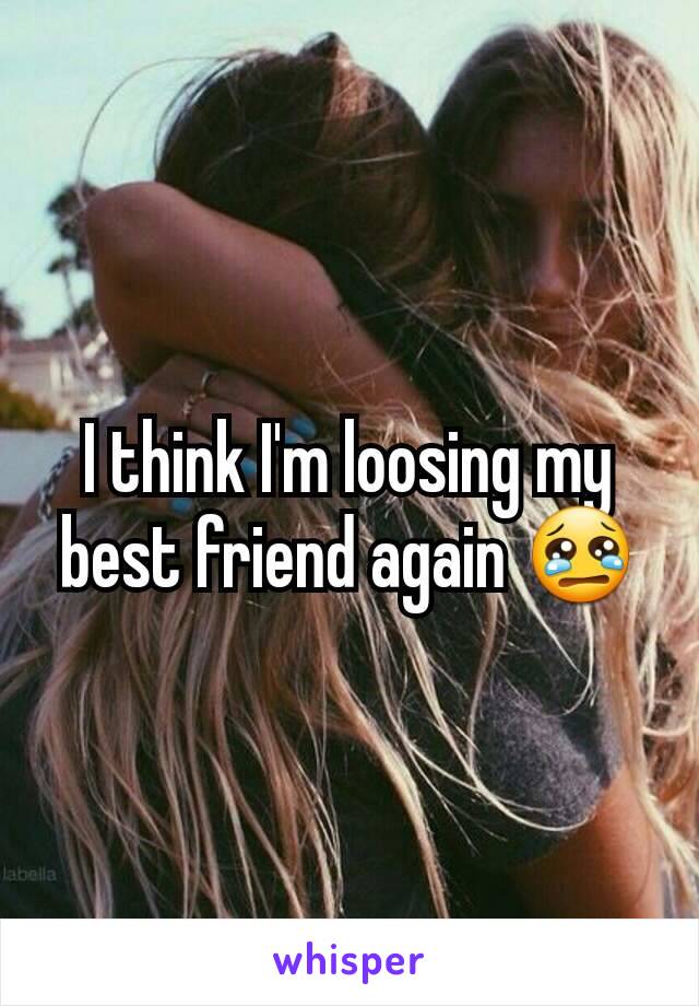 I think I'm loosing my best friend again 😢