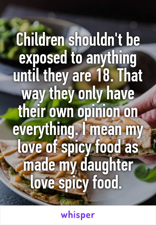 Children shouldn't be exposed to anything until they are 18. That way they only have their own opinion on everything. I mean my love of spicy food as made my daughter love spicy food. 