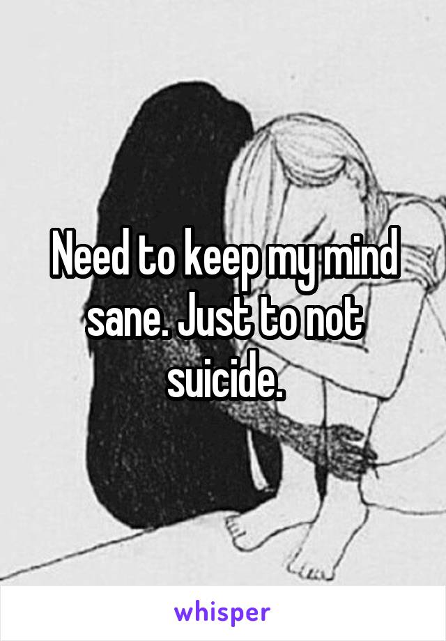 Need to keep my mind sane. Just to not suicide.