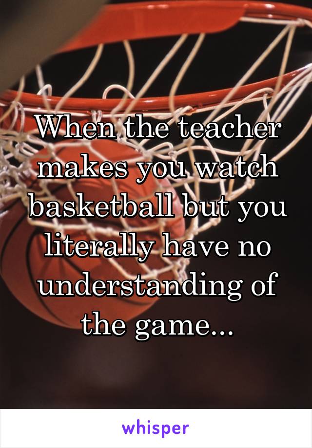 When the teacher makes you watch basketball but you literally have no understanding of the game...
