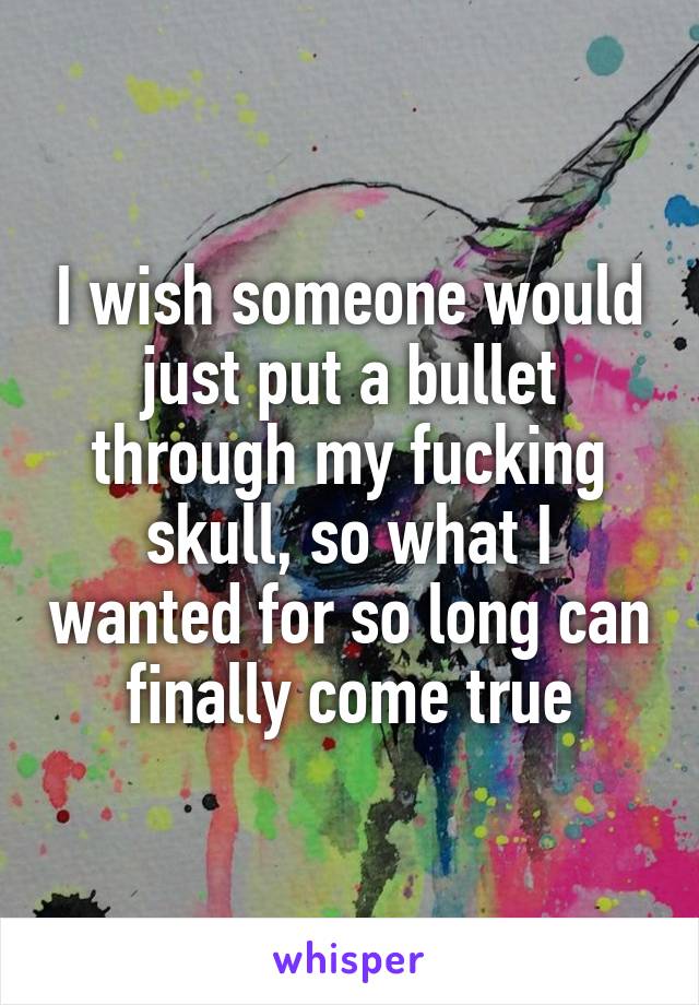 I wish someone would just put a bullet through my fucking skull, so what I wanted for so long can finally come true